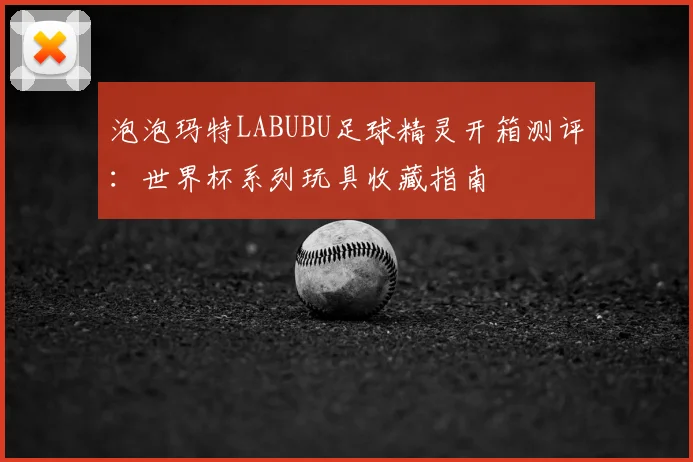 泡泡玛特LABUBU足球精灵开箱测评：世界杯系列玩具收藏指南