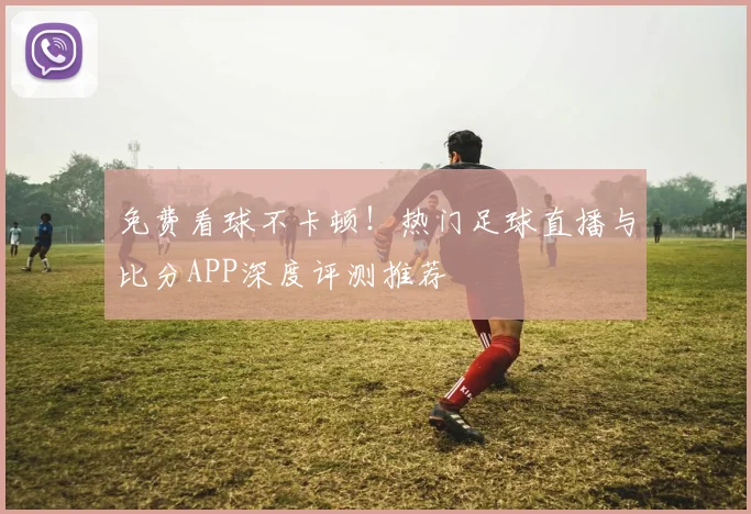 免费看球不卡顿！热门足球直播与比分APP深度评测推荐