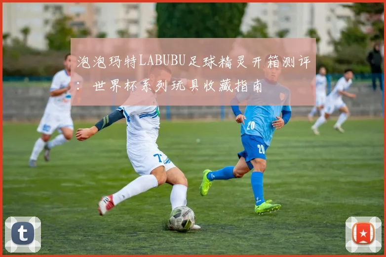 泡泡玛特LABUBU足球精灵开箱测评:世界杯系列玩具收藏指南