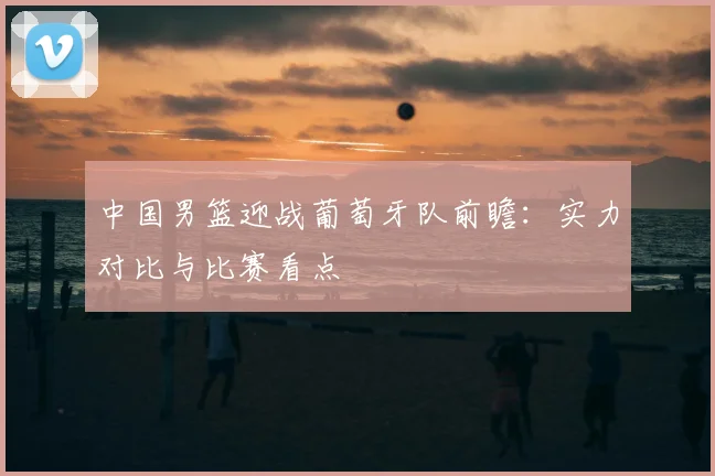中国男篮迎战葡萄牙队前瞻：实力对比与比赛看点