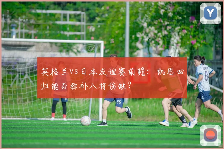 英格兰vs日本友谊赛前瞻:凯恩回归能否弥补八将伤缺?