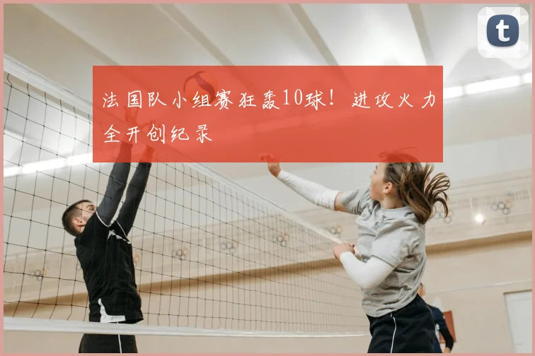 法国队小组赛狂轰10球！进攻火力全开创纪录