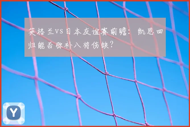 英格兰vs日本友谊赛前瞻：凯恩回归能否弥补八将伤缺？