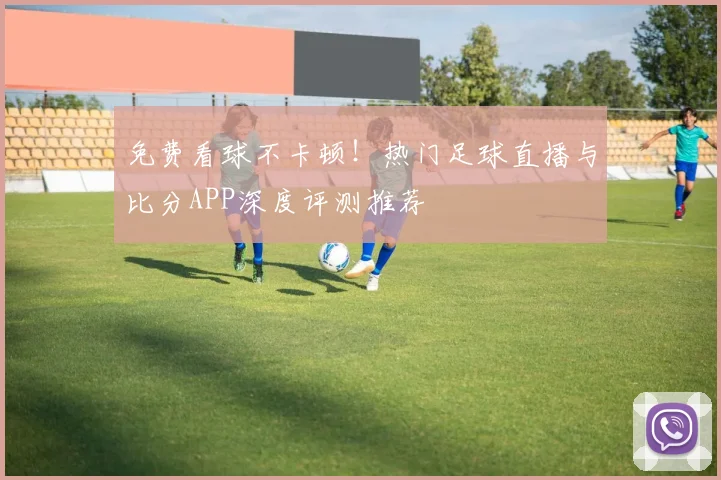 免费看球不卡顿!热门足球直播与比分APP深度评测推荐