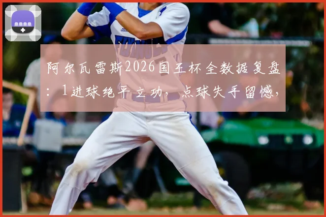 阿尔瓦雷斯2026国王杯全数据复盘：1进球绝平立功，点球失手留憾，评分8.2背后有何故事？